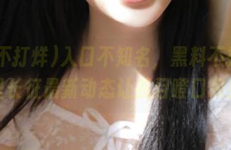 入口不知名,黑料不打烊,万里长征最新动态让我目瞪口呆!